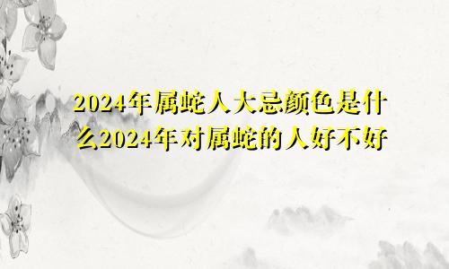 2024年属蛇人大忌颜色是什么2024年对属蛇的人好不好