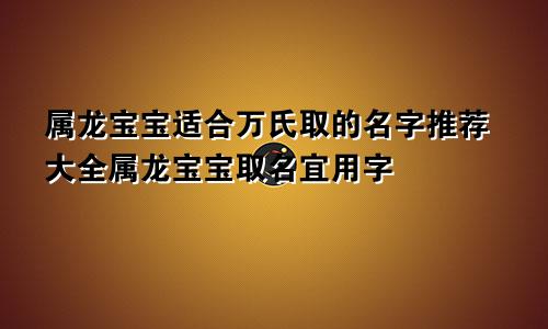 属龙宝宝适合万氏取的名字推荐大全属龙宝宝取名宜用字