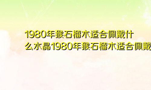 1980年猴石榴木适合佩戴什么水晶1980年猴石榴木适合佩戴什么颜色的和田玉好