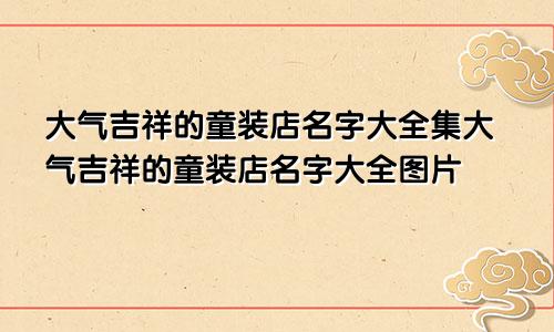 大气吉祥的童装店名字大全集大气吉祥的童装店名字大全图片