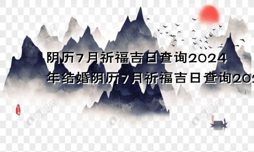 阴历7月祈福吉日查询2024年结婚阴历7月祈福吉日查询2024年份