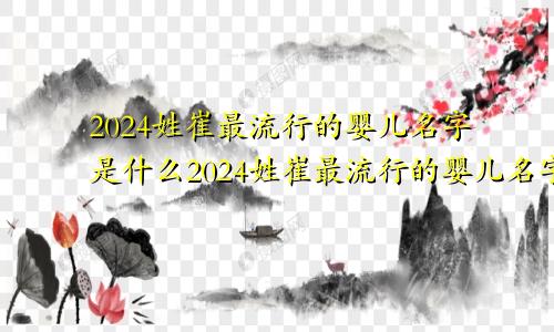 2024姓崔最流行的婴儿名字是什么2024姓崔最流行的婴儿名字大全