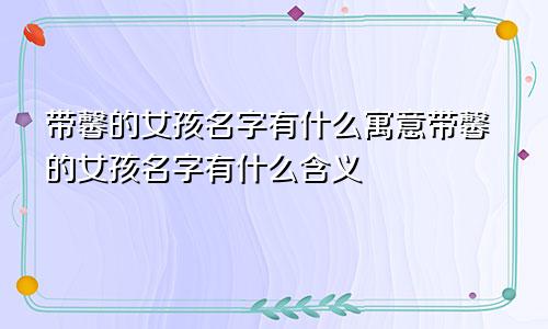 带馨的女孩名字有什么寓意带馨的女孩名字有什么含义