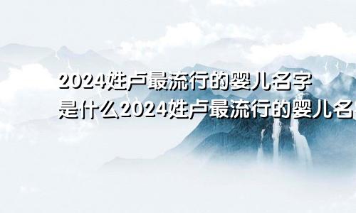 2024姓卢最流行的婴儿名字是什么2024姓卢最流行的婴儿名字叫什么