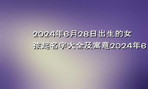 2024年6月28日出生的女孩起名字大全及寓意2024年6月28日出生的女孩起名字大全