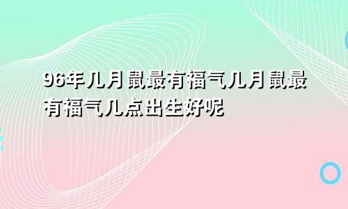 96年几月鼠最有福气几月鼠最有福气几点出生好呢