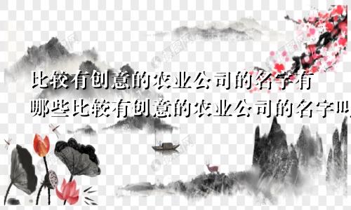 比较有创意的农业公司的名字有哪些比较有创意的农业公司的名字叫什么