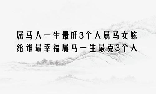 属马人一生最旺3个人属马女嫁给谁最幸福属马一生最克3个人