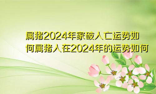 属猪2024年家破人亡运势如何属猪人在2024年的运势如何