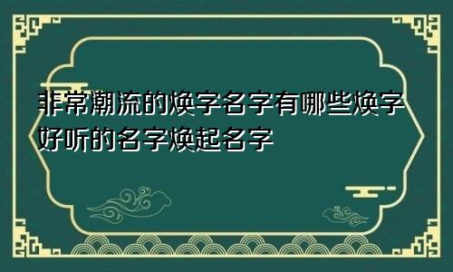 非常潮流的焕字名字有哪些焕字好听的名字焕起名字