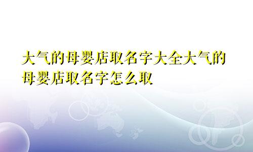 大气的母婴店取名字大全大气的母婴店取名字怎么取