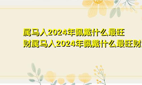 属马人2024年佩戴什么最旺财属马人2024年佩戴什么最旺财运