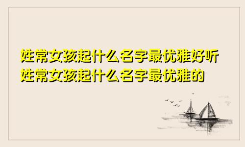 姓常女孩起什么名字最优雅好听姓常女孩起什么名字最优雅的