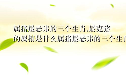 属猪最忌讳的三个生肖,最克猪的属相是什么属猪最忌讳的三个生肖,最克猪的属相