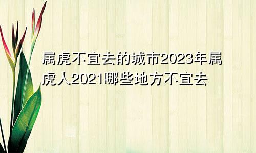 属虎不宜去的城市2023年属虎人2021哪些地方不宜去