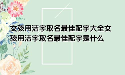 女孩用洁字取名最佳配字大全女孩用洁字取名最佳配字是什么