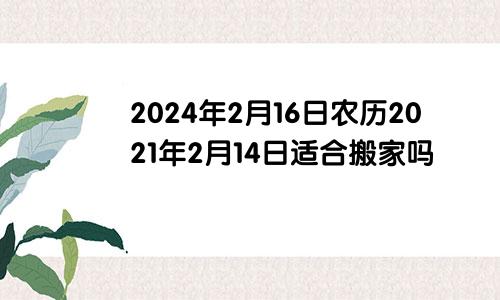 2024年2月16日农历2021年2月14日适合搬家吗