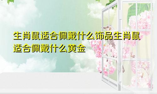 生肖鼠适合佩戴什么饰品生肖鼠适合佩戴什么黄金