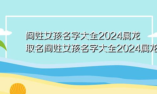 阎姓女孩名字大全2024属龙取名阎姓女孩名字大全2024属龙宝宝