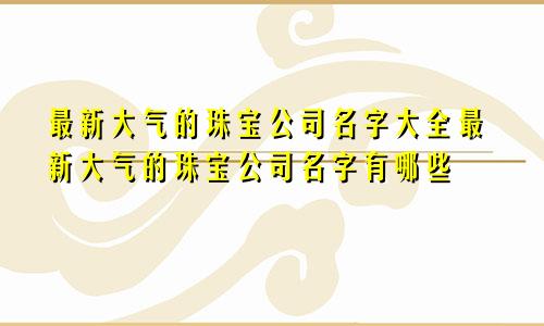 最新大气的珠宝公司名字大全最新大气的珠宝公司名字有哪些