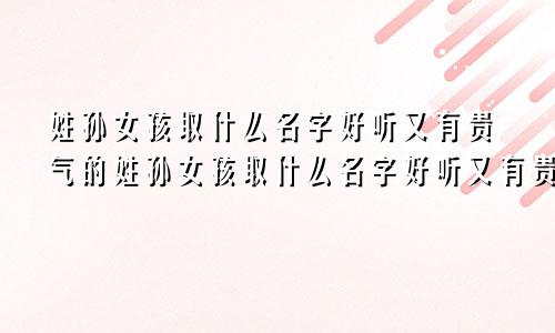 姓孙女孩取什么名字好听又有贵气的姓孙女孩取什么名字好听又有贵气的名字