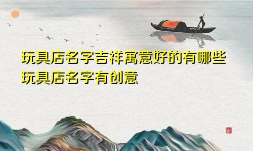 玩具店名字吉祥寓意好的有哪些玩具店名字有创意