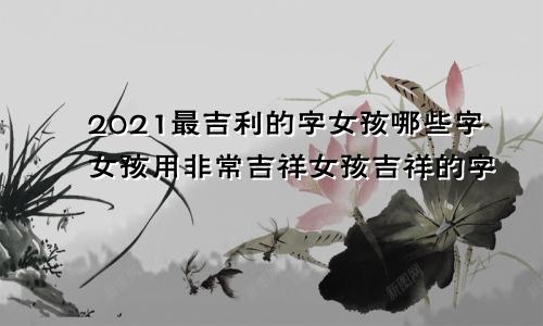 2021最吉利的字女孩哪些字女孩用非常吉祥女孩吉祥的字