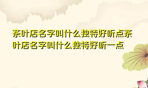 茶叶店名字叫什么独特好听点茶叶店名字叫什么独特好听一点