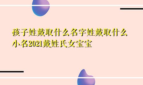 孩子姓戴取什么名字姓戴取什么小名2021戴姓氏女宝宝