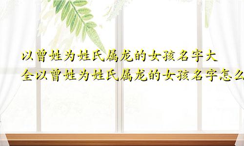 以曾姓为姓氏属龙的女孩名字大全以曾姓为姓氏属龙的女孩名字怎么取