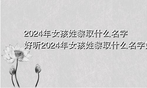 2024年女孩姓黎取什么名字好听2024年女孩姓黎取什么名字好呢