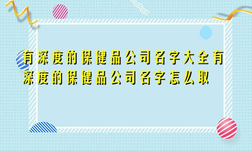 有深度的保健品公司名字大全有深度的保健品公司名字怎么取