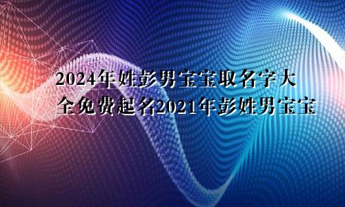 2024年姓彭男宝宝取名字大全免费起名2021年彭姓男宝宝