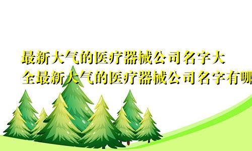 最新大气的医疗器械公司名字大全最新大气的医疗器械公司名字有哪些