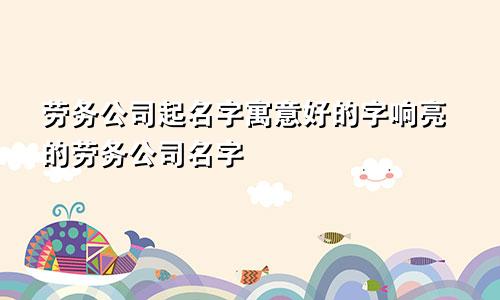 劳务公司起名字寓意好的字响亮的劳务公司名字