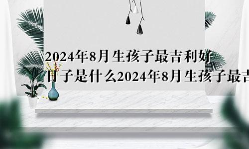 2024年8月生孩子最吉利好日子是什么2024年8月生孩子最吉利好日子是哪一天