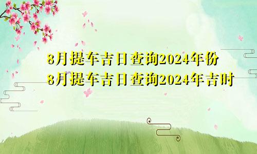 8月提车吉日查询2024年份8月提车吉日查询2024年吉时