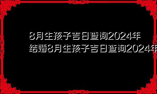 8月生孩子吉日查询2024年结婚8月生孩子吉日查询2024年