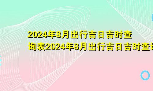 2024年8月出行吉日吉时查询表2024年8月出行吉日吉时查询