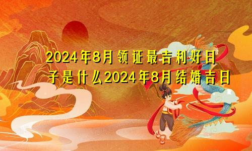 2024年8月领证最吉利好日子是什么2024年8月结婚吉日