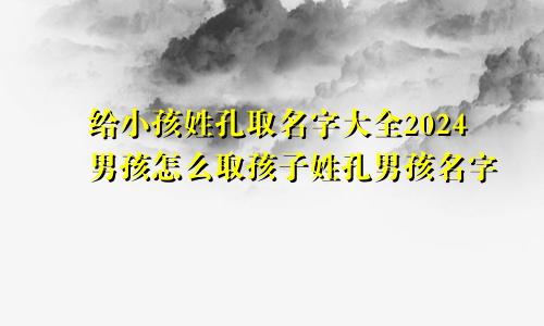 给小孩姓孔取名字大全2024男孩怎么取孩子姓孔男孩名字