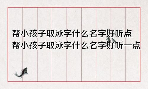 帮小孩子取泳字什么名字好听点帮小孩子取泳字什么名字好听一点