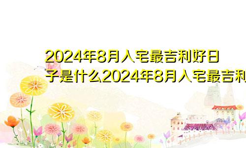 2024年8月入宅最吉利好日子是什么2024年8月入宅最吉利好日子是哪一天