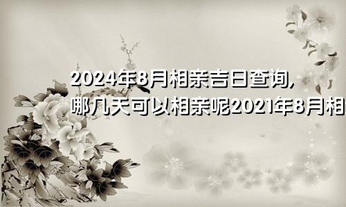 2024年8月相亲吉日查询,哪几天可以相亲呢2021年8月相亲吉日