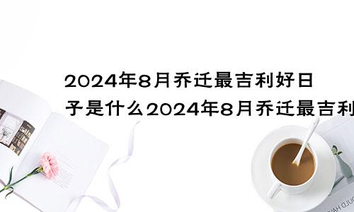 2024年8月乔迁最吉利好日子是什么2024年8月乔迁最吉利好日子是哪一天