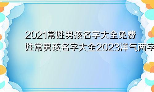 2021常姓男孩名字大全免费姓常男孩名字大全2023洋气两字