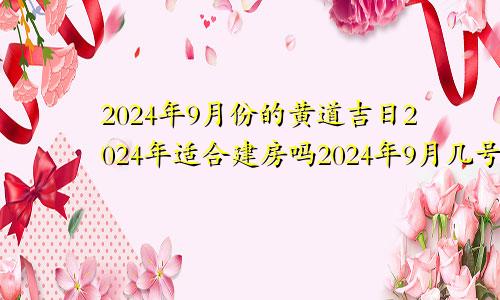 2024年9月份的黄道吉日2024年适合建房吗2024年9月几号