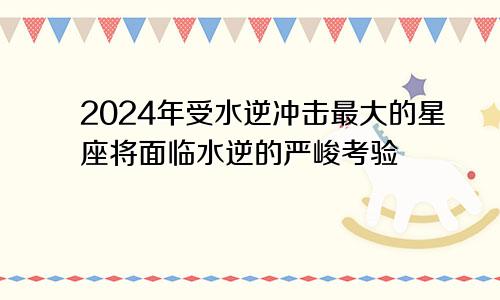 2024年受水逆冲击最大的星座将面临水逆的严峻考验