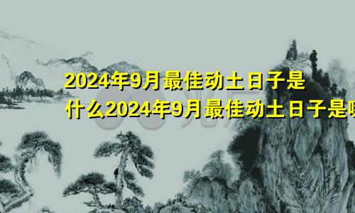 2024年9月最佳动土日子是什么2024年9月最佳动土日子是哪天