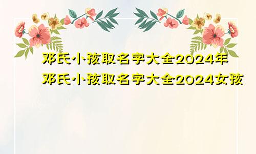 邓氏小孩取名字大全2024年邓氏小孩取名字大全2024女孩